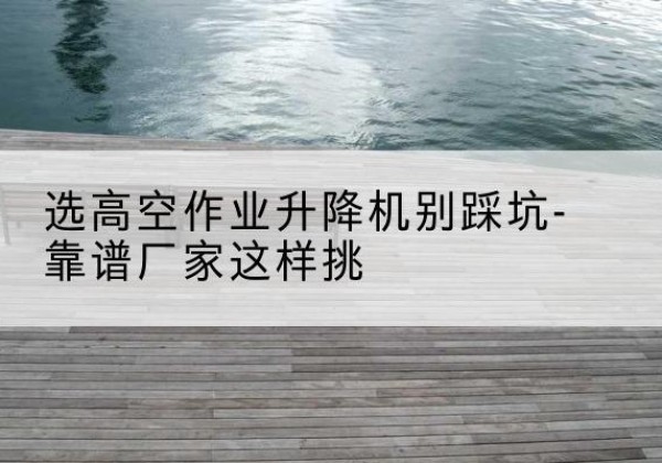 剑阁剪叉式升降机厂家-选高空作业升降机别踩坑-靠谱厂家这样挑
