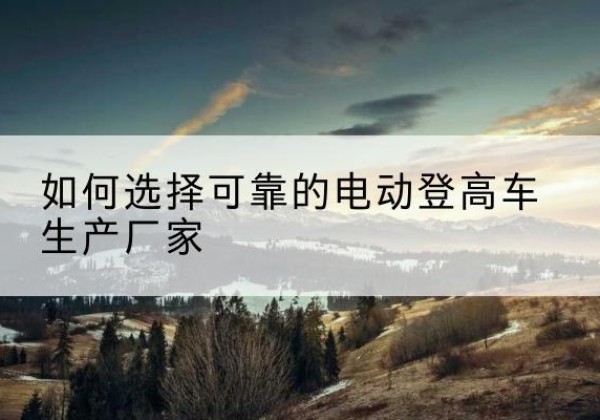 剑阁电动登高车厂家-如何选择可靠的电动登高车生产厂家