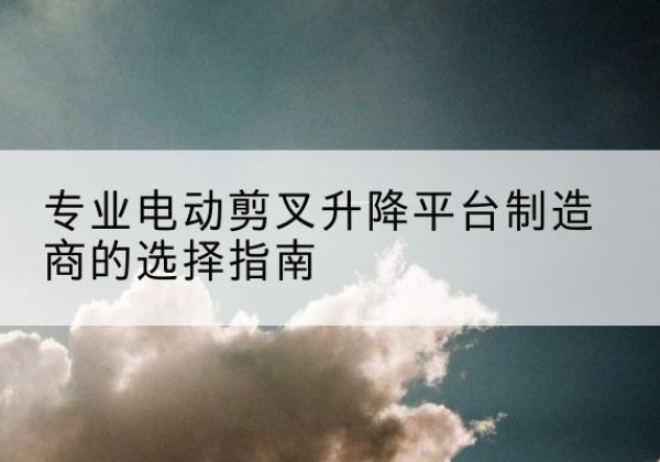 剑阁电动剪叉升降平台厂家-专业电动剪叉升降平台制造商的选择指南