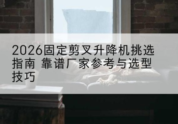 剑阁固定剪叉升降机厂家推荐-2026固定剪叉升降机挑选指南 靠谱厂家参考与选型技巧